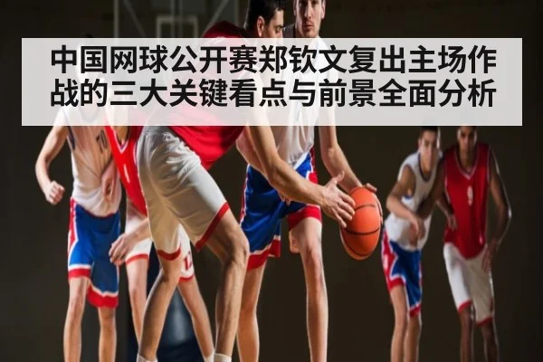 中国网球公开赛郑钦文复出主场作战的三大关键看点与前景全面分析 | mk sports